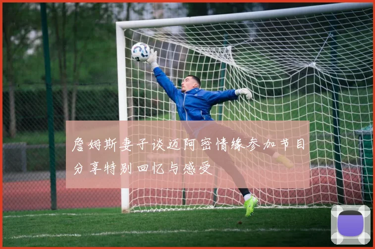 詹姆斯妻子谈迈阿密情缘参加节目分享特别回忆与感受