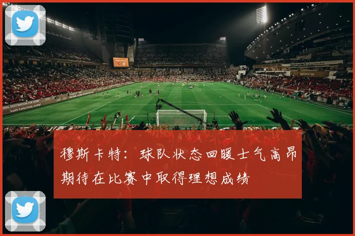 穆斯卡特：球队状态回暖士气高昂期待在比赛中取得理想成绩
