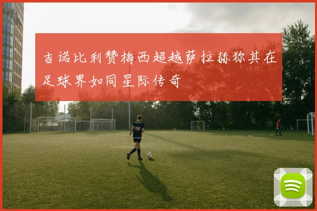 吉诺比利赞梅西超越萨拉赫称其在足球界如同星际传奇