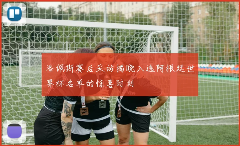 洛佩斯赛后采访揭晓入选阿根廷世界杯名单的惊喜时刻