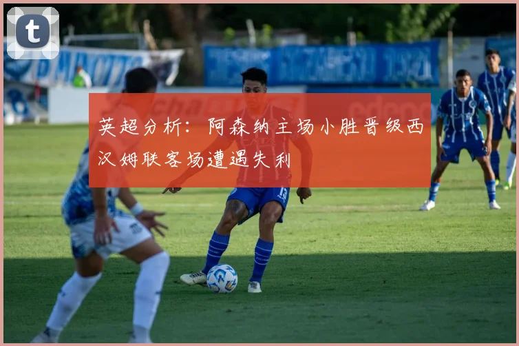 英超分析：阿森纳主场小胜晋级西汉姆联客场遭遇失利