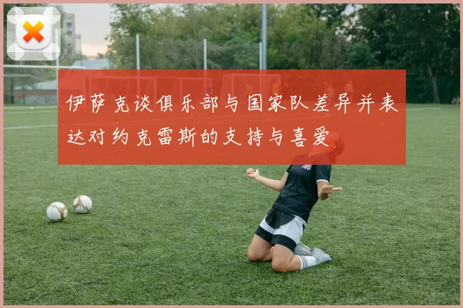 伊萨克谈俱乐部与国家队差异并表达对约克雷斯的支持与喜爱