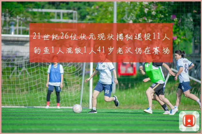 21世纪26位状元现状揭秘退役11人钓鱼1人混饭1人41岁老汉仍在赛场拼搏